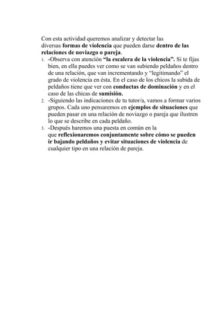 Con esta actividad queremos analizar y detectar las
diversas formas de violencia que pueden darse dentro de las
relaciones de noviazgo o pareja.
1. -Observa con atención “la escalera de la violencia”. Si te fijas
bien, en ella puedes ver como se van subiendo peldaños dentro
de una relación, que van incrementando y “legitimando” el
grado de violencia en ésta. En el caso de los chicos la subida de
peldaños tiene que ver con conductas de dominación y en el
caso de las chicas de sumisión.
2. -Siguiendo las indicaciones de tu tutor/a, vamos a formar varios
grupos. Cada uno pensaremos en ejemplos de situaciones que
pueden pasar en una relación de noviazgo o pareja que ilustren
lo que se describe en cada peldaño.
3. -Después haremos una puesta en común en la
que reflexionaremos conjuntamente sobre cómo se pueden
ir bajando peldaños y evitar situaciones de violencia de
cualquier tipo en una relación de pareja.
 