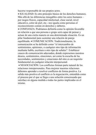 hacerse responsable de sus propios actos.
• IGUALDAD: Es otro principio básico de los derechos humanos.
Más allá de las diferencias innegables entre los seres humanos –
por rasgos físicos, capacidad intelectual, clase social, nivel
educativo, color de piel, etc.- nos iguala como personas el
reconocimiento común en derechos y deberes.
• CONFIANZA: Podríamos definirla como la opinión favorable
en relación a que una persona o grupo será capaz de pensar y
actuar de una cierta manera en una determinada situación. Es un
pilar fundamental para sustentar una relación de pareja
equilibrada. • COMUNICACIÓN: Tradicionalmente, la
comunicación se ha definido como “el intercambio de
sentimientos, opiniones, o cualquier otro tipo de información
mediante habla, escritura u otro tipo de señales”. Establecer
cauces de comunicación adecuados, donde expresemos nuestros
deseos, sentimientos, emociones, así como la escucha de las
necesidades, sentimientos y emociones del otro es un requisito
fundamental en cualquier relación interpersonal.
• NEGOCIACIÓN: Los conflictos forman parte natural de las
relaciones interpersonales. Para mejorar nuestras relaciones
debemos aprender a resolver conflictos de forma positiva. La
salida más positiva al conflicto es la negociación, entendida como
el proceso por el que se llega a una solución consensuada que
satisface en alguna medida a todas las partes implicadas en el
mismo.
 