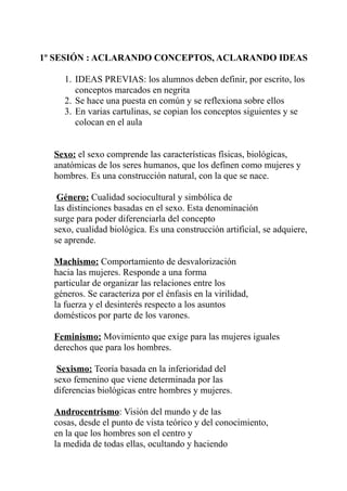 1º SESIÓN : ACLARANDO CONCEPTOS, ACLARANDO IDEAS
1. IDEAS PREVIAS: los alumnos deben definir, por escrito, los
conceptos marcados en negrita
2. Se hace una puesta en común y se reflexiona sobre ellos
3. En varias cartulinas, se copian los conceptos siguientes y se
colocan en el aula
Sexo: el sexo comprende las características físicas, biológicas,
anatómicas de los seres humanos, que los definen como mujeres y
hombres. Es una construcción natural, con la que se nace.
Género: Cualidad sociocultural y simbólica de
las distinciones basadas en el sexo. Esta denominación
surge para poder diferenciarla del concepto
sexo, cualidad biológica. Es una construcción artificial, se adquiere,
se aprende.
Machismo: Comportamiento de desvalorización
hacia las mujeres. Responde a una forma
particular de organizar las relaciones entre los
géneros. Se caracteriza por el énfasis en la virilidad,
la fuerza y el desinterés respecto a los asuntos
domésticos por parte de los varones.
Feminismo: Movimiento que exige para las mujeres iguales
derechos que para los hombres.
Sexismo: Teoría basada en la inferioridad del
sexo femenino que viene determinada por las
diferencias biológicas entre hombres y mujeres.
Androcentrismo: Visión del mundo y de las
cosas, desde el punto de vista teórico y del conocimiento,
en la que los hombres son el centro y
la medida de todas ellas, ocultando y haciendo
 