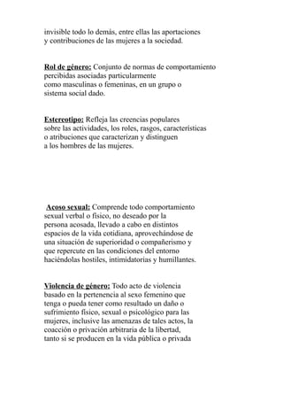invisible todo lo demás, entre ellas las aportaciones
y contribuciones de las mujeres a la sociedad.
Rol de género: Conjunto de normas de comportamiento
percibidas asociadas particularmente
como masculinas o femeninas, en un grupo o
sistema social dado.
Estereotipo: Refleja las creencias populares
sobre las actividades, los roles, rasgos, características
o atribuciones que caracterizan y distinguen
a los hombres de las mujeres.
Acoso sexual: Comprende todo comportamiento
sexual verbal o físico, no deseado por la
persona acosada, llevado a cabo en distintos
espacios de la vida cotidiana, aprovechándose de
una situación de superioridad o compañerismo y
que repercute en las condiciones del entorno
haciéndolas hostiles, intimidatorias y humillantes.
Violencia de género: Todo acto de violencia
basado en la pertenencia al sexo femenino que
tenga o pueda tener como resultado un daño o
sufrimiento físico, sexual o psicológico para las
mujeres, inclusive las amenazas de tales actos, la
coacción o privación arbitraria de la libertad,
tanto si se producen en la vida pública o privada
 