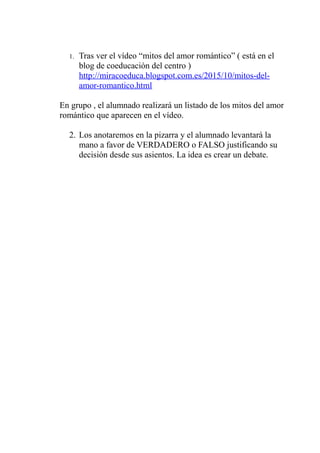 1. Tras ver el vídeo “mitos del amor romántico” ( está en el
blog de coeducación del centro )
http://miracoeduca.blogspot.com.es/2015/10/mitos-del-
amor-romantico.html
En grupo , el alumnado realizará un listado de los mitos del amor
romántico que aparecen en el vídeo.
2. Los anotaremos en la pizarra y el alumnado levantará la
mano a favor de VERDADERO o FALSO justificando su
decisión desde sus asientos. La idea es crear un debate.
 