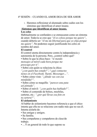 4º SESIÓN : CUANDO EL AMOR DEJA DE SER AMOR
1. Haremos reflexionar al alumnado sobre cuáles son los
síntomas que identifican el amor insano.
Síntomas que identifican al amor insano.
Los celos
Habitualmente se confunden o se enmascaran como un síntoma
de amor. Todavía se cree que “él es celoso porque me quiere”,
cuando debería ser “él me da libertad para que yo elija porque
me quiere”. No podemos seguir justificando los celos en
nombre del amor.
El control
El control atenta directamente contra la independencia y
autonomía de la persona. Pero, ¿control sobre qué?
• Sobre lo que la chica hace: “te mando
mensajes al móvil cada hora porque me
preocupo por ti”.
• Sobre con quién se relaciona la chica:
“¿con quién has estado?”, “¿qué contactos
tienes en el Facebook, Tuenti, Messenger…”.
• Sobre cómo viste: “¿dónde vas con esa
minifalda?”.
• Sobre cómo se maquilla: “pareces una puta
así pintada”.
• Sobre el móvil: “¿con quién has hablado?”.
• Sobre el contenido de bolsos, mochilas,
carteras, etc.: “¿por qué llevas esa foto en
tu cartera?”.
El aislamiento
Al hablar de aislamiento hacemos referencia a que el chico
intenta que ella no se relacione con nadie más que no sea él.
Intenta aislarla de:
• Sus amigas y amigos.
• Su familia.
• Sus compañeras y compañeros de clase/de
trabajo.
• …Y en general de todo lo que supone su
 