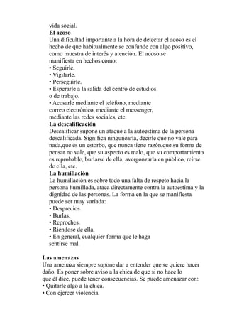 vida social.
El acoso
Una dificultad importante a la hora de detectar el acoso es el
hecho de que habitualmente se confunde con algo positivo,
como muestra de interés y atención. El acoso se
manifiesta en hechos como:
• Seguirle.
• Vigilarle.
• Perseguirle.
• Esperarle a la salida del centro de estudios
o de trabajo.
• Acosarle mediante el teléfono, mediante
correo electrónico, mediante el messenger,
mediante las redes sociales, etc.
La descalificación
Descalificar supone un ataque a la autoestima de la persona
descalificada. Significa ningunearla, decirle que no vale para
nada,que es un estorbo, que nunca tiene razón,que su forma de
pensar no vale, que su aspecto es malo, que su comportamiento
es reprobable, burlarse de ella, avergonzarla en público, reírse
de ella, etc.
La humillación
La humillación es sobre todo una falta de respeto hacia la
persona humillada, ataca directamente contra la autoestima y la
dignidad de las personas. La forma en la que se manifiesta
puede ser muy variada:
• Desprecios.
• Burlas.
• Reproches.
• Riéndose de ella.
• En general, cualquier forma que le haga
sentirse mal.
Las amenazas
Una amenaza siempre supone dar a entender que se quiere hacer
daño. Es poner sobre aviso a la chica de que si no hace lo
que él dice, puede tener consecuencias. Se puede amenazar con:
• Quitarle algo a la chica.
• Con ejercer violencia.
 