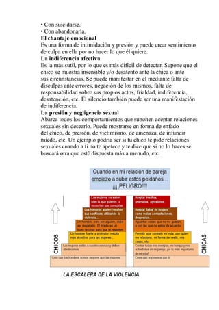 • Con suicidarse.
• Con abandonarla.
El chantaje emocional
Es una forma de intimidación y presión y puede crear sentimiento
de culpa en ella por no hacer lo que él quiere.
La indiferencia afectiva
Es la más sutil, por lo que es más difícil de detectar. Supone que el
chico se muestra insensible y/o desatento ante la chica o ante
sus circunstancias. Se puede manifestar en él mediante falta de
disculpas ante errores, negación de los mismos, falta de
responsabilidad sobre sus propios actos, frialdad, indiferencia,
desatención, etc. El silencio también puede ser una manifestación
de indiferencia.
La presión y negligencia sexual
Abarca todos los comportamientos que suponen aceptar relaciones
sexuales sin desearlo. Puede mostrarse en forma de enfado
del chico, de presión, de victimismo, de amenaza, de infundir
miedo, etc. Un ejemplo podría ser si tu chico te pide relaciones
sexuales cuando a ti no te apetece y te dice que si no lo haces se
buscará otra que esté dispuesta más a menudo, etc.
 