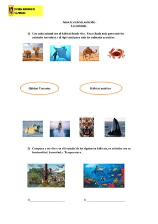 Guía de ciencias naturales
Los hábitats
1) Une cada animal con el hábitat donde vive. Usa el lápiz rojo para unir los
animales terrestres y el lápiz azul para unir los animales acuáticos.
2) Compara y escribe tres diferencias de los siguientes hábitats, en relación con su
luminosidad, humedad y Temperatura.
1)________________________ 1) __________________________
Hábitat Terrestre Hábitat acuático
 