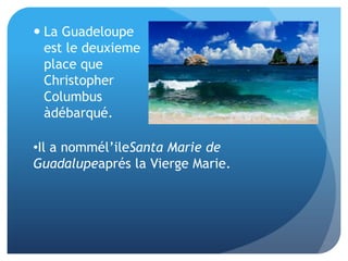 La Guadeloupe est le deuxieme place que Christopher Columbus àdébarqué. Il a nommél’ileSanta Marie de Guadalupeaprés la Vierge Marie.Basse-Terre estséparée de Grande-Terre d’un petit canal. Basse-Terre est le capital de Guadeloupe, maisaujourdhui, la villeestcalmeà cause de l’éruption de La Grande Soufriere.