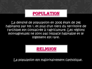 POPULATION
     La densité de population en 2006 était de 246
habitants par km ², et plus d'un tiers du territoire de
 l'archipel est consacrée à l'agriculture. Les régions
  montagneuses ne sont pas l'espace habitable et le
                  logement est rare.


                     RELIGION

     La population est majoritairement catholique.
 