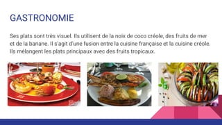 GASTRONOMIE
Ses plats sont très visuel. Ils utilisent de la noix de coco créole, des fruits de mer
et de la banane. Il s’agit d’une fusion entre la cuisine française et la cuisine créole.
Ils mélangent les plats principaux avec des fruits tropicaux.
 
