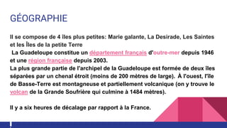 GÉOGRAPHIE
Il se compose de 4 îles plus petites: Marie galante, La Desirade, Les Saintes
et les Îles de la petite Terre
La Guadeloupe constitue un département français d'outre-mer depuis 1946
et une région française depuis 2003.
La plus grande partie de l'archipel de la Guadeloupe est formée de deux îles
séparées par un chenal étroit (moins de 200 mètres de large). À l'ouest, l'île
de Basse-Terre est montagneuse et partiellement volcanique (on y trouve le
volcan de la Grande Soufrière qui culmine à 1484 mètres).
Il y a six heures de décalage par rapport à la France.
 