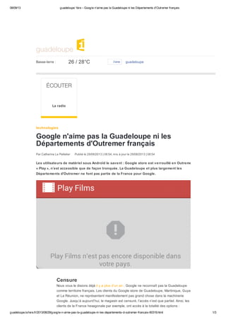 08/09/13 guadeloupe 1ère – Google n'aime pas la Guadeloupe ni les Départements d'Outremer français
guadeloupe.la1ere.fr/2013/08/29/google-n-aime-pas-la-guadeloupe-ni-les-departements-d-outremer-francais-60319.html 1/3
Censure
Nous vous le disions déjà il y a plus d’un an : Google ne reconnaît pas la Guadeloupe
comme territoire français. Les clients du Google store de Guadeloupe, Martinique, Guyane
et La Réunion, ne représentent manifestement pas grand chose dans la machinerie
Google. Jusqu’à aujourd’hui, le magasin est censuré, l’accès n’est que partiel. Ainsi, les
clients de la France hexagonale par exemple, ont accès à la totalité des options :
Google n'aime pas la Guadeloupe ni les
Départements d'Outremer français
Les utilisateurs de matériel sous Androïd le savent : Google store est verrouillé en Outremer :
« Play », n’est accessible que de façon tronquée. La Guadeloupe et plus largement les
Départements d'Outremer ne font pas partie de la France pour Google.
guadeloupe
guadeloupeBasse-terre : 26 / 28°C J’aime
ÉCOUTER
La radio
technologies
Par Catherine Le Pelletier Publié le 29/08/2013 | 08:54, mis à jour le 29/08/2013 | 08:54
 