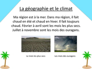 La géographie et le climat
Ma région est à la mer. Dans ma région, il fait
chaud en été et chaud en hiver. Il fait toujours
chaud. Février à avril sont les mois les plus secs.
Juillet à novembre sont les mois des ouragans.
Les mois des ouragansLe mois les plus secs
 