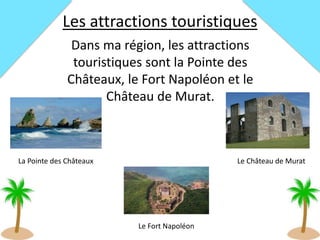Les attractions touristiques
Dans ma région, les attractions
touristiques sont la Pointe des
Châteaux, le Fort Napoléon et le
Château de Murat.
La Pointe des Châteaux
Le Fort Napoléon
Le Château de Murat
 