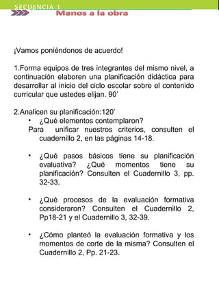 ¡Vamos poniéndonos de acuerdo!
1.Forma equipos de tres integrantes del mismo nivel, a
continuación elaboren una planificación didáctica para
desarrollar al inicio del ciclo escolar sobre el contenido
curricular que ustedes elijan. 90’
2.Analicen su planificación:120’
• ¿Qué elementos contemplaron?
Para unificar nuestros criterios, consulten el
cuadernillo 2, en las páginas 14-18.
• ¿Qué pasos básicos tiene su planificación
evaluativa? ¿Qué momentos tiene su
planificación? Consulten el Cuadernillo 3, pp.
32-33.
• ¿Qué procesos de la evaluación formativa
consideraron? Consulten el Cuadernillo 2,
Pp18-21 y el Cuadernillo 3, 32-39.
• ¿Cómo planteó la evaluación formativa y los
momentos de corte de la misma? Consulten el
Cuadernillo 2, Pp. 21-23.
 