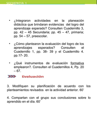 • ¿Integraron actividades en la planeación
didáctica que brindaran evidencias del logro del
aprendizaje esperado? Consulten Cuadernillo 3,
pp. 42 – 45 Secundaria; pp. 45 – 47, primaria;
pp. 54 – 57, preescolar.
• ¿Cómo plantearon la evaluación del logro de los
aprendizajes esperados? Consulten el
Cuadernillo 1, pp. 38- 39 y el Cuadernillo 4.
pp.17- 20.
• ¿Qué instrumentos de evaluación formativa
emplearon?. Consulten el Cuadernillos 4, Pp. 20
– 67.
3. Modifiquen su planificación de acuerdo con los
planteamientos revisados en la actividad anterior. 60’
4. Compartan con el grupo sus conclusiones sobre lo
aprendido en el día. 60’
 