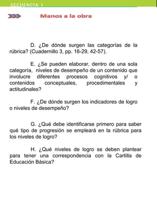D. ¿De dónde surgen las categorías de la
rúbrica? (Cuadernillo 3, pp. 16-29, 42-57).
E. ¿Se pueden elaborar, dentro de una sola
categoría, niveles de desempeño de un contenido que
involucre diferentes procesos cognitivos y/ o
contenidos conceptuales, procedimentales y
actitudinales?
F. ¿De dónde surgen los indicadores de logro
o niveles de desempeño?
G. ¿Qué debe identificarse primero para saber
qué tipo de progresión se empleará en la rúbrica para
los niveles de logro?
H. ¿Qué niveles de logro se deben plantear
para tener una correspondencia con la Cartilla de
Educación Básica?
 