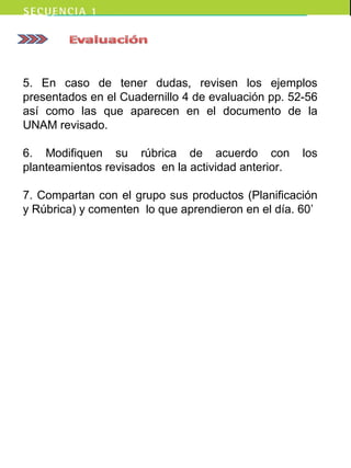 5. En caso de tener dudas, revisen los ejemplos
presentados en el Cuadernillo 4 de evaluación pp. 52-56
así como las que aparecen en el documento de la
UNAM revisado.
6. Modifiquen su rúbrica de acuerdo con los
planteamientos revisados en la actividad anterior.
7. Compartan con el grupo sus productos (Planificación
y Rúbrica) y comenten lo que aprendieron en el día. 60’
 