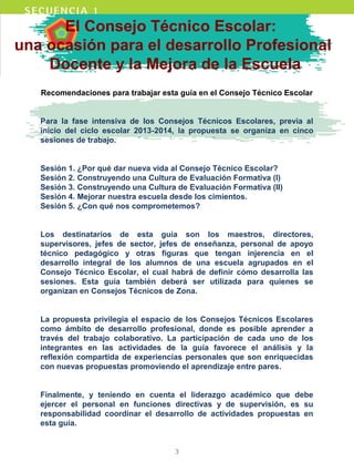 El Consejo Técnico Escolar:
una ocasión para el desarrollo Profesional
Docente y la Mejora de la Escuela
Recomendaciones para trabajar esta guía en el Consejo Técnico Escolar
Para la fase intensiva de los Consejos Técnicos Escolares, previa al
inicio del ciclo escolar 2013-2014, la propuesta se organiza en cinco
sesiones de trabajo.
Sesión 1. ¿Por qué dar nueva vida al Consejo Técnico Escolar?
Sesión 2. Construyendo una Cultura de Evaluación Formativa (I)
Sesión 3. Construyendo una Cultura de Evaluación Formativa (II)
Sesión 4. Mejorar nuestra escuela desde los cimientos.
Sesión 5. ¿Con qué nos comprometemos?
Los destinatarios de esta guía son los maestros, directores,
supervisores, jefes de sector, jefes de enseñanza, personal de apoyo
técnico pedagógico y otras figuras que tengan injerencia en el
desarrollo integral de los alumnos de una escuela agrupados en el
Consejo Técnico Escolar, el cual habrá de definir cómo desarrolla las
sesiones. Esta guía también deberá ser utilizada para quienes se
organizan en Consejos Técnicos de Zona.
La propuesta privilegia el espacio de los Consejos Técnicos Escolares
como ámbito de desarrollo profesional, donde es posible aprender a
través del trabajo colaborativo. La participación de cada uno de los
integrantes en las actividades de la guía favorece el análisis y la
reflexión compartida de experiencias personales que son enriquecidas
con nuevas propuestas promoviendo el aprendizaje entre pares.
Finalmente, y teniendo en cuenta el liderazgo académico que debe
ejercer el personal en funciones directivas y de supervisión, es su
responsabilidad coordinar el desarrollo de actividades propuestas en
esta guía.
3
 