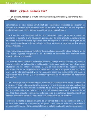 Comenzamos el ciclo escolar 2013-2014 con esperanzas renovadas de mejorar los
resultados educativos que obtienen nuestras escuelas. En este año se han registrado
cambios importantes en el sistema educativo y en sus bases legales.
El Artículo Tercero Constitucional ha sido reformado para garantizar a todos los
mexicanos el derecho a una educación que, además de laica, gratuita y obligatoria, sea
de calidad. Existe una nueva legislación para dar soporte a la necesaria mejora de los
procesos de enseñanza y de aprendizaje en favor de todos y cada uno de los niños y
jóvenes mexicanos.
Es un momento propicio para fortalecer las escuelas de educación básica del país, y esto
sólo puede lograrse otorgando a los maestros la confianza que merecen como
profesionales de la educación.
Una muestra de esa confianza es la restitución del Consejo Técnico Escolar (CTE) como un
espacio propicio para el análisis, la deliberación y la toma de decisiones sobre los asuntos
educativos de los centros escolares. El CTE es una tradición de nuestros centros
educativos que se ha ido perdiendo o debilitando en muchos lugares, mientras que en
otros ha tenido continuidad y se le reconoce como un instrumento útil para la
organización de la escuela y la transformación positiva de los resultados de aprendizaje
de los niños.
El CTE constituye una oportunidad para el desarrollo profesional docente y la mejora de
la escuela. El desarrollo profesional no sucede si no se atiende, de manera colaborativa,
la resolución de los retos que la enseñanza de los niños y adolescentes plantea día con
día, y la mejora de la escuela no ocurre sin el fortalecimiento de los saberes de los
maestros. Cada escuela es diferente, cada una exige a su colectivo docente, maestros y
director, decisiones distintas, adecuadas a las condiciones de sus alumnos.
Favorecer, mediante el establecimiento de un tiempo dedicado especialmente al CTE, el
encuentro del director y sus maestros, apoyados por el supervisor de zona, para abordar
los asuntos técnicos, es dar un espacio formal al trabajo colaborativo entre profesores.
1. En plenaria, realicen la lectura comentada del siguiente texto y subrayen lo más
relevante.
5
 