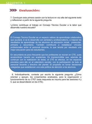 7. Concluyan esta primera sesión con la lectura en voz alta del siguiente texto
y reflexionen a partir de la siguiente pregunta.
•¿Cómo contribuye el trabajo en Consejo Técnico Escolar a la labor que
desarrolla nuestra escuela?
El Consejo Técnico Escolar es un espacio valioso de aprendizaje colaborativo
que ayudará, si se le desarrolla con seriedad y profesionalismo, a mejorar los
resultados de aprendizaje de los alumnos de educación inicial, preescolar,
primaria y secundaria. También contribuirá a restablecer vínculos
profesionales entre el personal docente, lo que tendrá por resultado una
mejor educación para los estudiantes.
En secundaria es poco frecuente que los profesores se reúnan en CTE, pues
acostumbran hacerlo por academias. Es imprescindible que, además de
continuar con la realización de éstas, el CTE se efectúe, en los espacios
previstos para ello en el calendario escolar, con la participación de todo el
personal docente y directivo del plantel. El propósito es tomar decisiones
colegiadas que establezcan una sola política de atención a los alumnos.
8. Individualmente, conteste por escrito la siguiente pregunta: ¿Cómo
orientan y apoyan, los Lineamientos analizados, para la organización y
funcionamiento de su CTE? (esta respuesta es insumo para las sesiones 4 y
5, que se desarrollarán en los CTE).
8
 