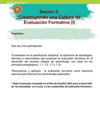 Propósitos:
Que las y los participantes:
•Consideren en la planificación didáctica* la aplicación de estrategias,
técnicas e instrumentos que propician la evaluación formativa en el
desarrollo del proceso integral de aprendizaje, con base en los
principios pedagógicos, 1.1, 1.2, 1.7 y 1.12
•Reconozcan y apliquen la evaluación formativa como elemento
esencial para alcanzar los aprendizajes esperados.
* Bajo el concepto manejado en el Plan de Estudios 2011 para el desarrollo
de las actividades en el aula, y a los cuadernillos de Evaluación Formativa.
 
