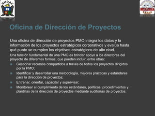 Oficina de Dirección de Proyectos
Una oficina de dirección de proyectos PMO integra los datos y la
información de los proyectos estratégicos corporativos y evalúa hasta
qué punto se cumplen los objetivos estratégicos de alto nivel.
Una función fundamental de una PMO es brindar apoyo a los directores del
proyecto de diferentes formas, que pueden incluir, entre otras:
 Gestionar recursos compartidos a través de todos los proyectos dirigidos
por la PMO;
 Identificar y desarrollar una metodología, mejores prácticas y estándares
para la dirección de proyectos;
 Entrenar, orientar, capacitar y supervisar;
 Monitorear el cumplimiento de los estándares, políticas, procedimientos y
plantillas de la dirección de proyectos mediante auditorías de proyectos.
 