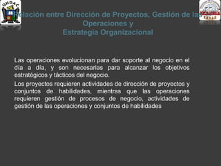 Relación entre Dirección de Proyectos, Gestión de las
Operaciones y
Estrategia Organizacional
Las operaciones evolucionan para dar soporte al negocio en el
día a día, y son necesarias para alcanzar los objetivos
estratégicos y tácticos del negocio.
Los proyectos requieren actividades de dirección de proyectos y
conjuntos de habilidades, mientras que las operaciones
requieren gestión de procesos de negocio, actividades de
gestión de las operaciones y conjuntos de habilidades
 