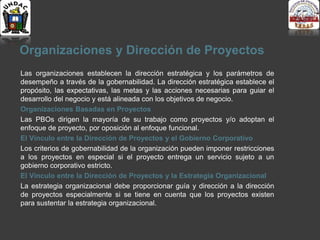 Organizaciones y Dirección de Proyectos
Las organizaciones establecen la dirección estratégica y los parámetros de
desempeño a través de la gobernabilidad. La dirección estratégica establece el
propósito, las expectativas, las metas y las acciones necesarias para guiar el
desarrollo del negocio y está alineada con los objetivos de negocio.
Organizaciones Basadas en Proyectos
Las PBOs dirigen la mayoría de su trabajo como proyectos y/o adoptan el
enfoque de proyecto, por oposición al enfoque funcional.
El Vínculo entre la Dirección de Proyectos y el Gobierno Corporativo
Los criterios de gobernabilidad de la organización pueden imponer restricciones
a los proyectos en especial si el proyecto entrega un servicio sujeto a un
gobierno corporativo estricto.
El Vínculo entre la Dirección de Proyectos y la Estrategia Organizacional
La estrategia organizacional debe proporcionar guía y dirección a la dirección
de proyectos especialmente si se tiene en cuenta que los proyectos existen
para sustentar la estrategia organizacional.
 