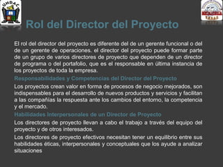 Rol del Director del Proyecto
El rol del director del proyecto es diferente del de un gerente funcional o del
de un gerente de operaciones. el director del proyecto puede formar parte
de un grupo de varios directores de proyecto que dependen de un director
de programa o del portafolio, que es el responsable en última instancia de
los proyectos de toda la empresa.
Responsabilidades y Competencias del Director del Proyecto
Los proyectos crean valor en forma de procesos de negocio mejorados, son
indispensables para el desarrollo de nuevos productos y servicios y facilitan
a las compañías la respuesta ante los cambios del entorno, la competencia
y el mercado.
Habilidades Interpersonales de un Director de Proyecto
Los directores de proyecto llevan a cabo el trabajo a través del equipo del
proyecto y de otros interesados.
Los directores de proyecto efectivos necesitan tener un equilibrio entre sus
habilidades éticas, interpersonales y conceptuales que los ayude a analizar
situaciones
 