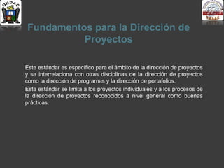 Fundamentos para la Dirección de
Proyectos
Este estándar es específico para el ámbito de la dirección de proyectos
y se interrelaciona con otras disciplinas de la dirección de proyectos
como la dirección de programas y la dirección de portafolios.
Este estándar se limita a los proyectos individuales y a los procesos de
la dirección de proyectos reconocidos a nivel general como buenas
prácticas.
 