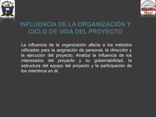 INFLUENCIA DE LA ORGANIZACIÓN Y
CICLO DE VIDA DEL PROYECTO
La influencia de la organización afecta a los métodos
utilizados para la asignación de personal, la dirección y
la ejecución del proyecto. Analiza la influencia de los
interesados del proyecto y su gobernabilidad, la
estructura del equipo del proyecto y la participación de
los miembros en él.
 