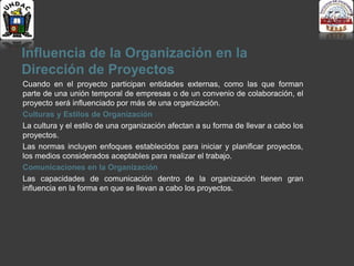 Influencia de la Organización en la
Dirección de Proyectos
Cuando en el proyecto participan entidades externas, como las que forman
parte de una unión temporal de empresas o de un convenio de colaboración, el
proyecto será influenciado por más de una organización.
Culturas y Estilos de Organización
La cultura y el estilo de una organización afectan a su forma de llevar a cabo los
proyectos.
Las normas incluyen enfoques establecidos para iniciar y planificar proyectos,
los medios considerados aceptables para realizar el trabajo.
Comunicaciones en la Organización
Las capacidades de comunicación dentro de la organización tienen gran
influencia en la forma en que se llevan a cabo los proyectos.
 