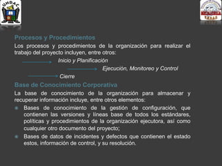 Procesos y Procedimientos
Los procesos y procedimientos de la organización para realizar el
trabajo del proyecto incluyen, entre otros:
Inicio y Planificación
Ejecución, Monitoreo y Control
Cierre
Base de Conocimiento Corporativa
La base de conocimiento de la organización para almacenar y
recuperar información incluye, entre otros elementos:
 Bases de conocimiento de la gestión de configuración, que
contienen las versiones y líneas base de todos los estándares,
políticas y procedimientos de la organización ejecutora, así como
cualquier otro documento del proyecto;
 Bases de datos de incidentes y defectos que contienen el estado
estos, información de control, y su resolución.
 
