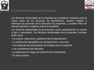 Factores Ambientales de la Empresa
Los factores ambientales de la empresa se consideran entradas para la
mayor parte de los procesos de planificación, pueden mejorar o
restringir las opciones de la dirección de proyectos, y pueden influir de
manera positiva o negativa sobre el resultado.
Los factores ambientales de la empresa varían ampliamente en cuanto
a tipo o naturaleza. Los factores ambientales de la empresa, incluyen
entre otros:
• La cultura, estructura y gobierno de la organización;
• La distribución geográfica de instalaciones y recursos;
• Los sistemas de autorización de trabajos de la compañía;
• Las condiciones del mercado;
• La tolerancia al riesgo por parte de los interesados;
• El clima político.
 