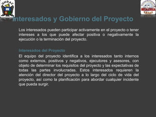 Interesados y Gobierno del Proyecto
Los interesados pueden participar activamente en el proyecto o tener
intereses a los que puede afectar positiva o negativamente la
ejecución o la terminación del proyecto.
Interesados del Proyecto
El equipo del proyecto identifica a los interesados tanto internos
como externos, positivos y negativos, ejecutores y asesores, con
objeto de determinar los requisitos del proyecto y las expectativas de
todas las partes involucradas. Estos interesados requieren la
atención del director del proyecto a lo largo del ciclo de vida del
proyecto, así como la planificación para abordar cualquier incidente
que pueda surgir.
 