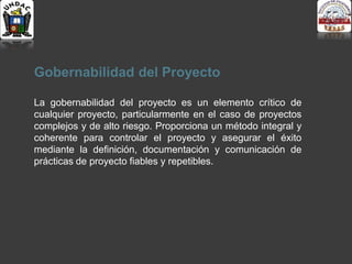 Gobernabilidad del Proyecto
La gobernabilidad del proyecto es un elemento crítico de
cualquier proyecto, particularmente en el caso de proyectos
complejos y de alto riesgo. Proporciona un método integral y
coherente para controlar el proyecto y asegurar el éxito
mediante la definición, documentación y comunicación de
prácticas de proyecto fiables y repetibles.
 