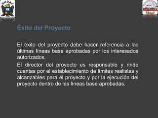 Éxito del Proyecto
El éxito del proyecto debe hacer referencia a las
últimas líneas base aprobadas por los interesados
autorizados.
El director del proyecto es responsable y rinde
cuentas por el establecimiento de límites realistas y
alcanzables para el proyecto y por la ejecución del
proyecto dentro de las líneas base aprobadas.
 