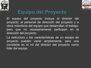 Equipo del Proyecto
El equipo del proyecto incluye al director del
proyecto, al personal de dirección del proyecto y a
otros miembros del equipo que desarrollan el trabajo,
pero que no necesariamente participan en la
dirección del proyecto.
La estructura y las características de un equipo de
proyecto pueden variar ampliamente, pero una
constante es el rol del director del proyecto como
líder del equipo
 