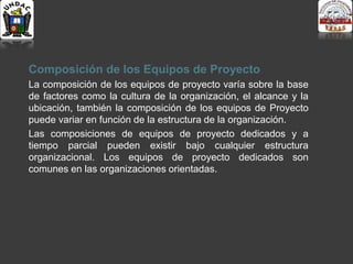 Composición de los Equipos de Proyecto
La composición de los equipos de proyecto varía sobre la base
de factores como la cultura de la organización, el alcance y la
ubicación, también la composición de los equipos de Proyecto
puede variar en función de la estructura de la organización.
Las composiciones de equipos de proyecto dedicados y a
tiempo parcial pueden existir bajo cualquier estructura
organizacional. Los equipos de proyecto dedicados son
comunes en las organizaciones orientadas.
 