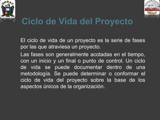 Ciclo de Vida del Proyecto
El ciclo de vida de un proyecto es la serie de fases
por las que atraviesa un proyecto.
Las fases son generalmente acotadas en el tiempo,
con un inicio y un final o punto de control. Un ciclo
de vida se puede documentar dentro de una
metodología. Se puede determinar o conformar el
ciclo de vida del proyecto sobre la base de los
aspectos únicos de la organización.
 