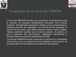 Propósito de la Guía del PMBOK
La Guía del PMBOK® identifica ese subconjunto de fundamentos para
la dirección de proyectos generalmente reconocido como buenas
prácticas. “Generalmente reconocido” significa que los conocimientos y
prácticas descritos son aplicables a la mayoría de los proyectos, la
mayoría de las veces, y que existe consenso sobre su valor y utilidad.
“Buenas prácticas” significa que se está de acuerdo, en general, en
que la aplicación de conocimientos, habilidades, herramientas y
técnicas puede aumentar las posibilidades de éxito.
La Guía del PMBOK® también proporciona y promueve un vocabulario
común para el uso y la aplicación de los conceptos de la dirección de
proyectos dentro de la profesión de la dirección de proyectos.
 