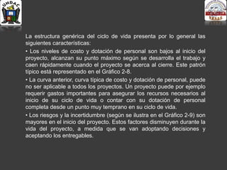 La estructura genérica del ciclo de vida presenta por lo general las
siguientes características:
• Los niveles de costo y dotación de personal son bajos al inicio del
proyecto, alcanzan su punto máximo según se desarrolla el trabajo y
caen rápidamente cuando el proyecto se acerca al cierre. Este patrón
típico está representado en el Gráfico 2-8.
• La curva anterior, curva típica de costo y dotación de personal, puede
no ser aplicable a todos los proyectos. Un proyecto puede por ejemplo
requerir gastos importantes para asegurar los recursos necesarios al
inicio de su ciclo de vida o contar con su dotación de personal
completa desde un punto muy temprano en su ciclo de vida.
• Los riesgos y la incertidumbre (según se ilustra en el Gráfico 2-9) son
mayores en el inicio del proyecto. Estos factores disminuyen durante la
vida del proyecto, a medida que se van adoptando decisiones y
aceptando los entregables.
 