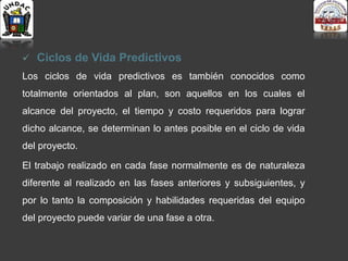  Ciclos de Vida Predictivos
Los ciclos de vida predictivos es también conocidos como
totalmente orientados al plan, son aquellos en los cuales el
alcance del proyecto, el tiempo y costo requeridos para lograr
dicho alcance, se determinan lo antes posible en el ciclo de vida
del proyecto.
El trabajo realizado en cada fase normalmente es de naturaleza
diferente al realizado en las fases anteriores y subsiguientes, y
por lo tanto la composición y habilidades requeridas del equipo
del proyecto puede variar de una fase a otra.
 