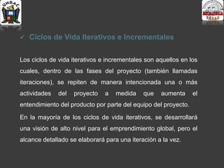  Ciclos de Vida Iterativos e Incrementales
Los ciclos de vida iterativos e incrementales son aquellos en los
cuales, dentro de las fases del proyecto (también llamadas
iteraciones), se repiten de manera intencionada una o más
actividades del proyecto a medida que aumenta el
entendimiento del producto por parte del equipo del proyecto.
En la mayoría de los ciclos de vida iterativos, se desarrollará
una visión de alto nivel para el emprendimiento global, pero el
alcance detallado se elaborará para una iteración a la vez.
 