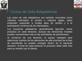  Ciclos de Vida Adaptativos
Los ciclos de vida adaptativos son también conocidos como
métodos orientados al cambio o métodos ágiles, estos
pretenden responder a niveles altos de cambio y a la
participación continua de los interesados.
Los proyectos adaptativos generalmente ejecutan varios
procesos en cada iteración, aunque las iteraciones iniciales
pueden concentrarse más en las actividades de planificación.
Al comienzo de una iteración, el equipo trabajará para
determinar cuántos de los elementos de alta prioridad de la lista
de pendientes se pueden entregar dentro de la siguiente
iteración. Al final de cada iteración el producto debe estar listo
para su revisión por el cliente.
 
