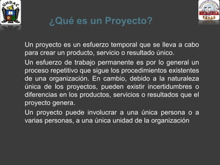 ¿Qué es un Proyecto?
Un proyecto es un esfuerzo temporal que se lleva a cabo
para crear un producto, servicio o resultado único.
Un esfuerzo de trabajo permanente es por lo general un
proceso repetitivo que sigue los procedimientos existentes
de una organización. En cambio, debido a la naturaleza
única de los proyectos, pueden existir incertidumbres o
diferencias en los productos, servicios o resultados que el
proyecto genera.
Un proyecto puede involucrar a una única persona o a
varias personas, a una única unidad de la organización
 