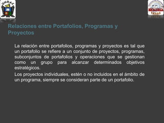 Relaciones entre Portafolios, Programas y
Proyectos
La relación entre portafolios, programas y proyectos es tal que
un portafolio se refiere a un conjunto de proyectos, programas,
subconjuntos de portafolios y operaciones que se gestionan
como un grupo para alcanzar determinados objetivos
estratégicos.
Los proyectos individuales, estén o no incluidos en el ámbito de
un programa, siempre se consideran parte de un portafolio.
 