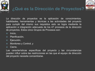¿Qué es la Dirección de Proyectos?
La dirección de proyectos es la aplicación de conocimientos,
habilidades, herramientas y técnicas a las actividades del proyecto
para cumplir del mismo sus requisitos esto se logra mediante la
aplicación e integración adecuada de los 47 procesos de la dirección
de proyectos. Estos cinco Grupos de Procesos son:
 Inicio,
 Planificación,
 Ejecución,
 Monitoreo y Control, y
 Cierre.
Las características específicas del proyecto y las circunstancias
pueden influir sobre las restricciones en las que el equipo de dirección
del proyecto necesita concentrarse.
 