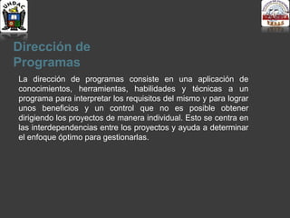 Dirección de
Programas
La dirección de programas consiste en una aplicación de
conocimientos, herramientas, habilidades y técnicas a un
programa para interpretar los requisitos del mismo y para lograr
unos beneficios y un control que no es posible obtener
dirigiendo los proyectos de manera individual. Esto se centra en
las interdependencias entre los proyectos y ayuda a determinar
el enfoque óptimo para gestionarlas.
 