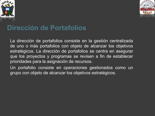 Dirección de Portafolios
La dirección de portafolios consiste en la gestión centralizada
de uno o más portafolios con objeto de alcanzar los objetivos
estratégicos. La dirección de portafolios se centra en asegurar
que los proyectos y programas se revisen a fin de establecer
prioridades para la asignación de recursos.
Un portafolio consiste en operaciones gestionados como un
grupo con objeto de alcanzar los objetivos estratégicos.
 