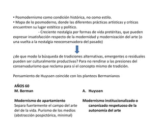 • Posmodernismo como condición histórica, no como estilo.
• Mapa de lo posmoderno, donde las diferentes prácticas artísticas y críticas
encuentren su lugar estético y político.
- Creciente nostalgia por formas de vida pretéritas, que pueden
expresar insatisfacción respecto de la modernidad y modernización del arte (o
una vuelta a la nostalgia neoconservadora del pasado)
¿de que modo la búsqueda de tradiciones alternativas, emergentes o residuales
pueden ser culturalmente productivas? Para no rendirse a las presiones del
conservadurismo que reclama para sí el concepto mismo de tradición.
Pensamiento de Huyssen coincide con los planteos Bermanianos
AÑOS 60
M. Berman
Modernismo de apartamiento
Separa fuertemente el campo del arte
del de la vida. Purismo de los medios
(abstracción pospictórica, minimal)
A. Huyssen
Modernismo institucionalizado o
canonizado respetuoso de la
autonomía del arte
 
